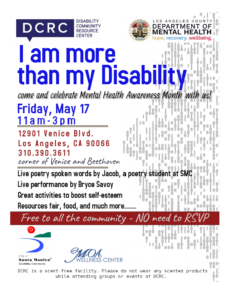 Theme: I am more than my Disability. Come and celebrate Mental Health Awareness Month with us! Friday, May 17, 11 am - 3 pm. 12901 Venice Blvd, Los Angeles, CA 90066. (310)390-3611. Corner of Venice and Beethoven. Live poetry spoken words by Jacob, a poetry student at SMC. Live Performance by Bryce Savoy. Great activities to boost self-esteem. Resources fair, food, and much more... Free to all the community - No need to RSVP. DCRC is a scent-free facility. Please do not wear any scented products while attending groups or events at DCRC.